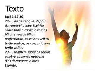 Série
Texto
Joel 2:28-29
28 - E há de ser que, depois
derramarei o meu Espírito
sobre toda a carne, e vossos
filhos e vossas filhas
profetizarão, os vossos velhos
terão sonhos, os vossos jovens
terão visões.
29 - E também sobre os servos
e sobre as servas naqueles
dias derramarei o meu
Espírito.
 