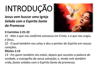 Jesus vem buscar uma Igreja
Selada com o Espirito Santo
da Promessa
Série
INTRODUÇÃO
II Corintios 1:21-22
21 - Mas o que nos confirma convosco em Cristo, e o que nos ungiu,
é Deus,
22 - O qual também nos selou e deu o penhor do Espírito em nossos
corações.
Efésios 1:13
13 - Em quem também vós estais, depois que ouvistes a palavra da
verdade, o evangelho da vossa salvação; e, tendo nele também
crido, fostes selados com o Espírito Santo da promessa.
 