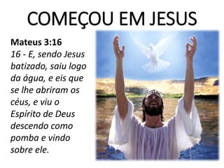 COMEÇOU EM JESUS
Mateus 3:16
16 - E, sendo Jesus
batizado, saiu logo
da água, e eis que
se lhe abriram os
céus, e viu o
Espírito de Deus
descendo como
pomba e vindo
sobre ele.
 