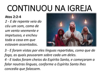 CONTINUOU NA IGREJA
Atos 2:2-4
2 - E de repente veio do
céu um som, como de
um vento veemente e
impetuoso, e encheu
toda a casa em que
estavam assentados.
3 - E foram vistas por eles línguas repartidas, como que de
fogo, as quais pousaram sobre cada um deles.
4 - E todos foram cheios do Espírito Santo, e começaram a
falar noutras línguas, conforme o Espírito Santo lhes
concedia que falassem.
 
