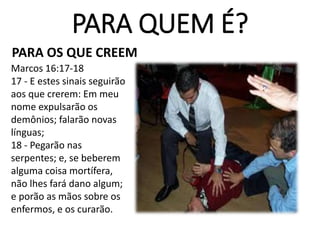 PARA QUEM É?
PARA OS QUE CREEM
Marcos 16:17-18
17 - E estes sinais seguirão
aos que crerem: Em meu
nome expulsarão os
demônios; falarão novas
línguas;
18 - Pegarão nas
serpentes; e, se beberem
alguma coisa mortífera,
não lhes fará dano algum;
e porão as mãos sobre os
enfermos, e os curarão.
 
