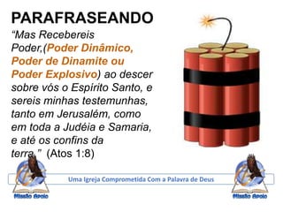PARAFRASEANDO
“Mas Recebereis
Poder,(Poder Dinâmico,
Poder de Dinamite ou
Poder Explosivo) ao descer
sobre vós o Espírito Santo, e
sereis minhas testemunhas,
tanto em Jerusalém, como
em toda a Judéia e Samaria,
e até os confins da
terra.” (Atos 1:8)
Uma Igreja Comprometida Com a Palavra de Deus
 