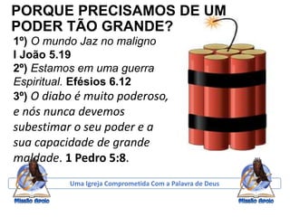 PORQUE PRECISAMOS DE UM
PODER TÃO GRANDE?
1º) O mundo Jaz no maligno
I João 5.19
2º) Estamos em uma guerra
Espiritual. Efésios 6.12
3º) O diabo é muito poderoso,
e nós nunca devemos
subestimar o seu poder e a
sua capacidade de grande
maldade. 1 Pedro 5:8.
Uma Igreja Comprometida Com a Palavra de Deus
 