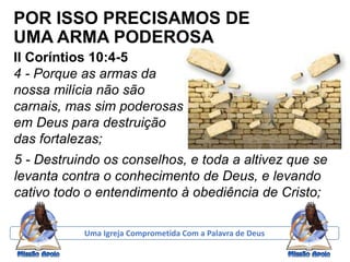 POR ISSO PRECISAMOS DE
UMA ARMA PODEROSA
II Coríntios 10:4-5
4 - Porque as armas da
nossa milícia não são
carnais, mas sim poderosas
em Deus para destruição
das fortalezas;
Uma Igreja Comprometida Com a Palavra de Deus
5 - Destruindo os conselhos, e toda a altivez que se
levanta contra o conhecimento de Deus, e levando
cativo todo o entendimento à obediência de Cristo;
 