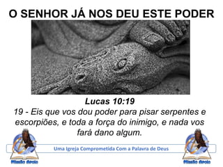 O SENHOR JÁ NOS DEU ESTE PODER
Lucas 10:19
19 - Eis que vos dou poder para pisar serpentes e
escorpiões, e toda a força do inimigo, e nada vos
fará dano algum.
Uma Igreja Comprometida Com a Palavra de Deus
 