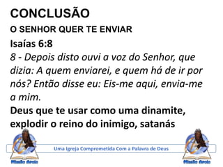 CONCLUSÃO
O SENHOR QUER TE ENVIAR
Uma Igreja Comprometida Com a Palavra de Deus
Isaías 6:8
8 - Depois disto ouvi a voz do Senhor, que
dizia: A quem enviarei, e quem há de ir por
nós? Então disse eu: Eis-me aqui, envia-me
a mim.
Deus que te usar como uma dinamite,
explodir o reino do inimigo, satanás
 
