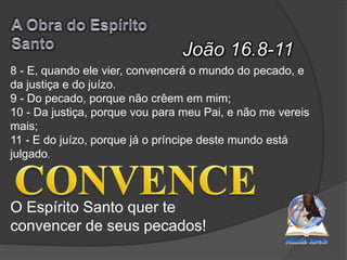 João 16.8-11
O Espírito Santo quer te
convencer de seus pecados!
8 - E, quando ele vier, convencerá o mundo do pecado, e
da justiça e do juízo.
9 - Do pecado, porque não crêem em mim;
10 - Da justiça, porque vou para meu Pai, e não me vereis
mais;
11 - E do juízo, porque já o príncipe deste mundo está
julgado.
 