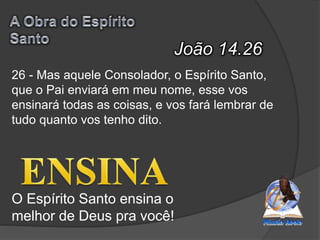 João 14.26
O Espírito Santo ensina o
melhor de Deus pra você!
26 - Mas aquele Consolador, o Espírito Santo,
que o Pai enviará em meu nome, esse vos
ensinará todas as coisas, e vos fará lembrar de
tudo quanto vos tenho dito.
 
