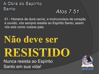 Atos 7.51
Nunca resista ao Espírito
Santo em sua vida!
51 - Homens de dura cerviz, e incircuncisos de coração
e ouvido, vós sempre resistis ao Espírito Santo; assim
vós sois como vossos pais.
 