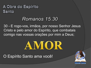 Romanos 15.30
O Espírito Santo ama você!
30 - E rogo-vos, irmãos, por nosso Senhor Jesus
Cristo e pelo amor do Espírito, que combatais
comigo nas vossas orações por mim a Deus;
 