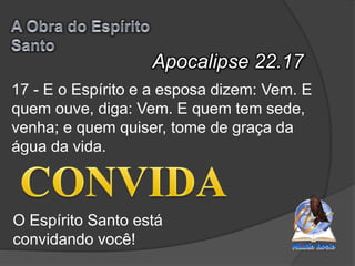 Apocalipse 22.17
O Espírito Santo está
convidando você!
17 - E o Espírito e a esposa dizem: Vem. E
quem ouve, diga: Vem. E quem tem sede,
venha; e quem quiser, tome de graça da
água da vida.
 