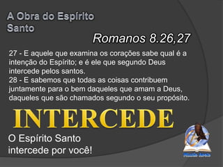 Romanos 8.26,27
O Espírito Santo
intercede por você!
27 - E aquele que examina os corações sabe qual é a
intenção do Espírito; e é ele que segundo Deus
intercede pelos santos.
28 - E sabemos que todas as coisas contribuem
juntamente para o bem daqueles que amam a Deus,
daqueles que são chamados segundo o seu propósito.
 