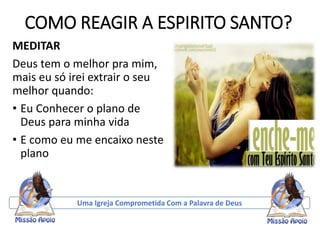 COMO REAGIR A ESPIRITO SANTO?
MEDITAR
Deus tem o melhor pra mim,
mais eu só irei extrair o seu
melhor quando:
• Eu Conhecer o plano de
Deus para minha vida
• E como eu me encaixo neste
plano
Uma Igreja Comprometida Com a Palavra de Deus
 