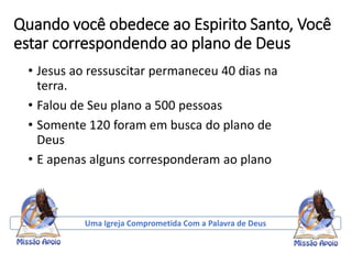 Quando você obedece ao Espirito Santo, Você
estar correspondendo ao plano de Deus
• Jesus ao ressuscitar permaneceu 40 dias na
terra.
• Falou de Seu plano a 500 pessoas
• Somente 120 foram em busca do plano de
Deus
• E apenas alguns corresponderam ao plano
Uma Igreja Comprometida Com a Palavra de Deus
 