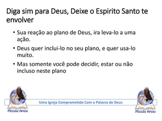 Diga sim para Deus, Deixe o Espirito Santo te
envolver
• Sua reação ao plano de Deus, ira leva-lo a uma
ação.
• Deus quer inclui-lo no seu plano, e quer usa-lo
muito.
• Mas somente você pode decidir, estar ou não
incluso neste plano
Uma Igreja Comprometida Com a Palavra de Deus
 