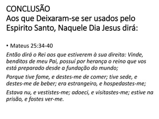 CONCLUSÃO
Aos que Deixaram-se ser usados pelo
Espirito Santo, Naquele Dia Jesus dirá:
• Mateus 25:34-40
Então dirá o Rei aos que estiverem à sua direita: Vinde,
benditos de meu Pai, possuí por herança o reino que vos
está preparado desde a fundação do mundo;
Porque tive fome, e destes-me de comer; tive sede, e
destes-me de beber; era estrangeiro, e hospedastes-me;
Estava nu, e vestistes-me; adoeci, e visitastes-me; estive na
prisão, e fostes ver-me.
 