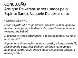 CONCLUSÃO
Aos que Deixaram-se ser usados pelo
Espirito Santo, Naquele Dia Jesus dirá:
• Mateus 25:37-40
Então os justos lhe responderão, dizendo: Senhor, quando
te vimos com fome, e te demos de comer? ou com sede, e
te demos de beber?
E quando te vimos estrangeiro, e te hospedamos? ou nu, e
te vestimos?
E quando te vimos enfermo, ou na prisão, e fomos ver-te?E,
respondendo o Rei, lhes dirá: Em verdade vos digo que
quando o fizestes a um destes meus pequeninos irmãos, a
mim o fizestes.
 