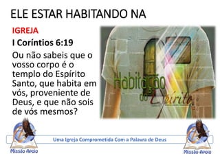 ELE ESTAR HABITANDO NA
IGREJA
I Coríntios 6:19
Ou não sabeis que o
vosso corpo é o
templo do Espírito
Santo, que habita em
vós, proveniente de
Deus, e que não sois
de vós mesmos?
Uma Igreja Comprometida Com a Palavra de Deus
 