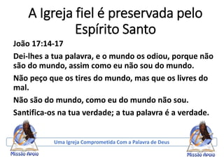 A Igreja fiel é preservada pelo
Espírito Santo
João 17:14-17
Dei-lhes a tua palavra, e o mundo os odiou, porque não
são do mundo, assim como eu não sou do mundo.
Não peço que os tires do mundo, mas que os livres do
mal.
Não são do mundo, como eu do mundo não sou.
Santifica-os na tua verdade; a tua palavra é a verdade.
Uma Igreja Comprometida Com a Palavra de Deus
 