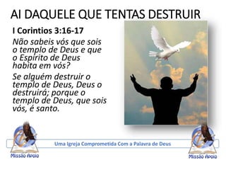 AI DAQUELE QUE TENTAS DESTRUIR
I Corintios 3:16-17
Não sabeis vós que sois
o templo de Deus e que
o Espírito de Deus
habita em vós?
Se alguém destruir o
templo de Deus, Deus o
destruirá; porque o
templo de Deus, que sois
vós, é santo.
Uma Igreja Comprometida Com a Palavra de Deus
 
