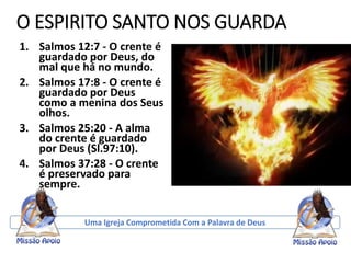 O ESPIRITO SANTO NOS GUARDA
1. Salmos 12:7 - O crente é
guardado por Deus, do
mal que há no mundo.
2. Salmos 17:8 - O crente é
guardado por Deus
como a menina dos Seus
olhos.
3. Salmos 25:20 - A alma
do crente é guardado
por Deus (Sl.97:10).
4. Salmos 37:28 - O crente
é preservado para
sempre.
Uma Igreja Comprometida Com a Palavra de Deus
 