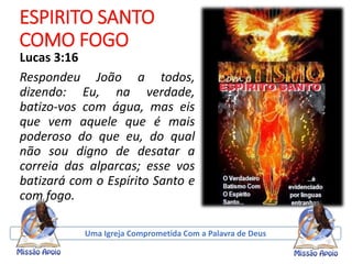 ESPIRITO SANTO
COMO FOGO
Lucas 3:16
Respondeu João a todos,
dizendo: Eu, na verdade,
batizo-vos com água, mas eis
que vem aquele que é mais
poderoso do que eu, do qual
não sou digno de desatar a
correia das alparcas; esse vos
batizará com o Espírito Santo e
com fogo.
Uma Igreja Comprometida Com a Palavra de Deus
 