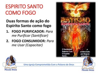 ESPIRITO SANTO
COMO FOGO
Duas formas de ação do
Espirito Santo como fogo
1. FOGO PURIFICADOR: Para
me Purificar (Santificar)
2. FOGO CONSUMIDOR: Para
me Usar (Capacitar)
Uma Igreja Comprometida Com a Palavra de Deus
 