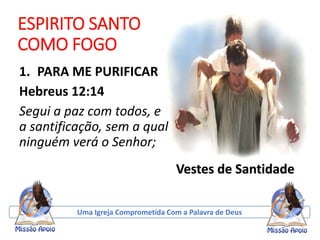 ESPIRITO SANTO
COMO FOGO
1. PARA ME PURIFICAR
Hebreus 12:14
Segui a paz com todos, e
a santificação, sem a qual
ninguém verá o Senhor;
Uma Igreja Comprometida Com a Palavra de Deus
Vestes de Santidade
 