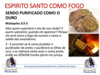 ESPIRITO SANTO COMO FOGO
SENDO PURIFICADO COMO O
OURO
Malaquias 3:2-3
Mas quem suportará o dia da sua vinda? E
quem subsistirá, quando ele aparecer? Porque
ele será como o fogo do ourives e como o
sabão dos lavandeiros.
3 - E assentar-se-á como fundidor e
purificador de prata; e purificará os filhos de
Levi, e os refinará como ouro e como prata;
então ao SENHOR trarão oferta em justiça.
Uma Igreja Comprometida Com a Palavra de Deus
 