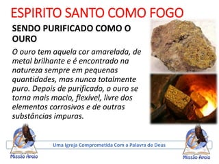 ESPIRITO SANTO COMO FOGO
SENDO PURIFICADO COMO O
OURO
O ouro tem aquela cor amarelada, de
metal brilhante e é encontrado na
natureza sempre em pequenas
quantidades, mas nunca totalmente
puro. Depois de purificado, o ouro se
torna mais macio, flexível, livre dos
elementos corrosivos e de outras
substâncias impuras.
Uma Igreja Comprometida Com a Palavra de Deus
 