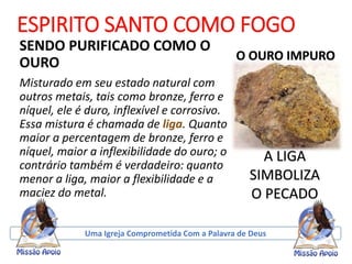 ESPIRITO SANTO COMO FOGO
SENDO PURIFICADO COMO O
OURO
Misturado em seu estado natural com
outros metais, tais como bronze, ferro e
níquel, ele é duro, inflexível e corrosivo.
Essa mistura é chamada de liga. Quanto
maior a percentagem de bronze, ferro e
níquel, maior a inflexibilidade do ouro; o
contrário também é verdadeiro: quanto
menor a liga, maior a flexibilidade e a
maciez do metal.
Uma Igreja Comprometida Com a Palavra de Deus
A LIGA
SIMBOLIZA
O PECADO
O OURO IMPURO
 