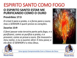 ESPIRITO SANTO COMO FOGO
O ESPIRITO SANTO ESTAR ME
PURIFICANDO COMO O OURO
Provérbios 17:3
O crisol é para a prata, e o forno para o ouro;
mas o SENHOR é quem prova os corações.
Zacarias 13:9
E farei passar esta terceira parte pelo fogo, e a
purificarei, como se purifica a prata, e a
provarei, como se prova o ouro. Ela invocará o
meu nome, e eu a ouvirei; direi: É meu povo; e
ela dirá: O SENHOR é o meu Deus.
Uma Igreja Comprometida Com a Palavra de Deus
 