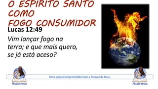 O ESPIRITO SANTO
COMO
FOGO CONSUMIDOR
Lucas 12:49
Vim lançar fogo na
terra; e que mais quero,
se já está aceso?
Uma Igreja Comprometida Com a Palavra de Deus