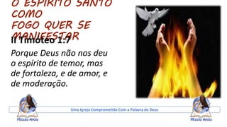O ESPIRITO SANTO
COMO
FOGO QUER SE
MANIFESTARII Timóteo 1:7
Porque Deus não nos deu
o espírito de temor, mas
de fortaleza, e de amor, e
de moderação.
Uma Igreja Comprometida Com a Palavra de Deus
