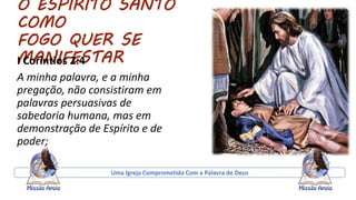 O ESPIRITO SANTO
COMO
FOGO QUER SE
MANIFESTARI Coríntios 2:4
A minha palavra, e a minha
pregação, não consistiram em
palavras persuasivas de
sabedoria humana, mas em
demonstração de Espírito e de
poder;
Uma Igreja Comprometida Com a Palavra de Deus
