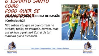 O ESPIRITO SANTO
COMO
FOGO QUER SE
MANIFESTARESTAMOS EM UMA CORRIDA DE BASTÃO
I Coríntios 9:24
Não sabeis vós que os que correm no
estádio, todos, na verdade, correm, mas
um só leva o prêmio? Correi de tal
maneira que o alcanceis.
Uma Igreja Comprometida Com a Palavra de Deus