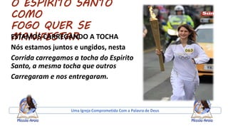 O ESPIRITO SANTO
COMO
FOGO QUER SE
MANIFESTARESTAMOS CARREGANDO A TOCHA
Nós estamos juntos e ungidos, nesta
Corrida carregamos a tocha do Espirito
Santo, a mesma tocha que outros
Carregaram e nos entregaram.
Uma Igreja Comprometida Com a Palavra de Deus