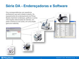 Série DA - Endereçadoras e Software
Crie correspondências com aparência
profissional, que será notada e aberta. Os                                      DA95F
equipamentos de endereçamento da Pitney
Bowes imprimem endereços, gráficos e outras
informações relacionadas de clientes, em
                                                    DA70s/75s
preto e branco ou em cores, em uma ampla
gama de materiais.




                                        DA50s/55s




                            DA80F


      DA300




                                                                                                           2
                                              •2                September 10, 2012 PBI Internal use only
 