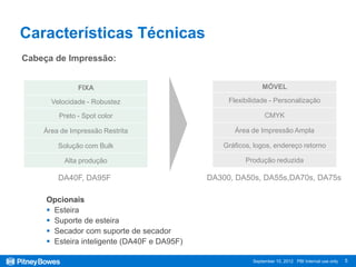 Características Técnicas
Cabeça de Impressão:


              FIXA                                           MÓVEL

      Velocidade - Robustez                       Flexibilidade - Personalização

        Preto - Spot color                                    CMYK

    Área de Impressão Restrita                      Área de Impressão Ampla

        Solução com Bulk                        Gráficos, logos, endereço retorno

          Alta produção                                Produção reduzida

        DA40F, DA95F                         DA300, DA50s, DA55s,DA70s, DA75s

     Opcionais
      Esteira
      Suporte de esteira
      Secador com suporte de secador
      Esteira inteligente (DA40F e DA95F)

                                                         September 10, 2012 PBI Internal use only   5
 