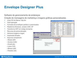 Envelope Designer Plus

Software de gerenciamento de endereços
Criação de mensagens de marketing e imagens gráficas personalizadas
•    Inclui CD Art Mania: Clip Art
•    Fácil operação
•    Formatos de envelopes padrão e customizados
•    Plataforma Windows, versão 2.000, XP
•    Transforma CEP em código de barras
•    Recursos de personalização
•    Adiciona imagens e logos
•    Impressão Simplex
•    Arquivos compatíveis:
    - Dbase (dbf)
    - Access (mdb)
    - Excell (xls)
    - Lotus (123)
    - Btrieve (ddf)
    - Paradox (db)


                                                      September 10, 2012 PBI Internal use only   6
 
