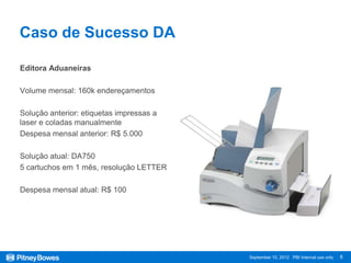Caso de Sucesso DA

Editora Aduaneiras

Volume mensal: 160k endereçamentos

Solução anterior: etiquetas impressas a
laser e coladas manualmente
Despesa mensal anterior: R$ 5.000

Solução atual: DA750
5 cartuchos em 1 mês, resolução LETTER

Despesa mensal atual: R$ 100




                                          September 10, 2012 PBI Internal use only   8
 