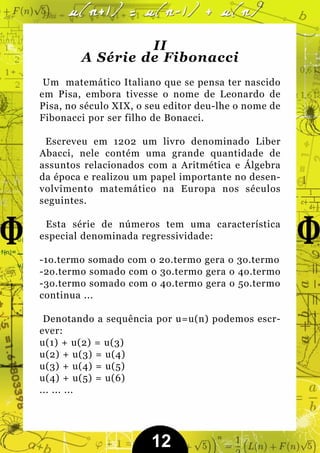 II
        A Série de Fibonacci
 Um matemático Italiano que se pensa ter nascido
em Pisa, embora tivesse o nome de Leonardo de
Pisa, no século XIX, o seu editor deu-lhe o nome de
Fibonacci por ser filho de Bonacci.

 Escreveu em 1202 um livro denominado Liber
Abacci, nele contém uma grande quantidade de
assuntos relacionados com a Aritmética e Álgebra
da época e realizou um papel importante no desen-
volvimento matemático na Europa nos séculos
seguintes.

 Esta série de números tem uma característica
especial denominada regressividade:

-1o.termo somado com o 2o.termo gera o 3o.termo
-2o.termo somado com o 3o.termo gera o 4o.termo
-3o.termo somado com o 4o.termo gera o 5o.termo
continua ...

 Denotando a sequência por u=u(n) podemos escr-
ever:
u(1) + u(2) = u(3)
u(2) + u(3) = u(4)
u(3) + u(4) = u(5)
u(4) + u(5) = u(6)
... ... ...




                       12
 