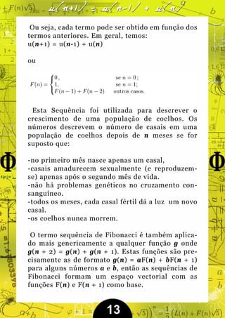Ou seja, cada termo pode ser obtido em função dos
termos anteriores. Em geral, temos:
u(n+1) = u(n-1) + u(n)

ou




 Esta Sequência foi utilizada para descrever o
crescimento de uma população de coelhos. Os
números descrevem o número de casais em uma
população de coelhos depois de n meses se for
suposto que:

-no primeiro mês nasce apenas um casal,
-casais amadurecem sexualmente (e reproduzem-
se) apenas após o segundo mês de vida.
-não há problemas genéticos no cruzamento con-
sanguíneo.
-todos os meses, cada casal fértil dá a luz um novo
casal.
-os coelhos nunca morrem.

 O termo sequência de Fibonacci é também aplica-
do mais genericamente a qualquer função g onde
g(n + 2) = g(n) + g(n + 1). Estas funções são pre-
cisamente as de formato g(n) = aF(n) + bF(n + 1)
para alguns números a e b, então as sequências de
Fibonacci formam um espaço vectorial com as
funções F(n) e F(n + 1) como base.


                       13
 
