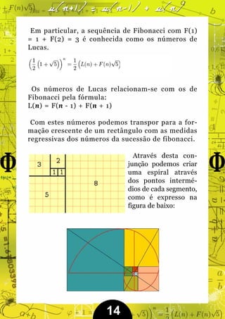 Em particular, a sequência de Fibonacci com F(1)
= 1 + F(2) = 3 é conhecida como os números de
Lucas.




 Os números de Lucas relacionam-se com os de
Fibonacci pela fórmula:
L(n) = F(n - 1) + F(n + 1)

 Com estes números podemos transpor para a for-
mação crescente de um rectângulo com as medidas
regressivas dos números da sucessão de fibonacci.

                              Através desta con-
                            junção podemos criar
                            uma espiral através
                            dos pontos intermé-
                            dios de cada segmento,
                            como é expresso na
                            figura de baixo:




                      14
 