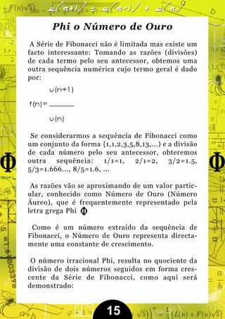 Phi o Número de Ouro
 A Série de Fibonacci não é limitada mas existe um
facto interessante: Tomando as razões (divisões)
de cada termo pelo seu antecessor, obtemos uma
outra sequência numérica cujo termo geral é dado
por:




 Se considerarmos a sequência de Fibonacci como
um conjunto da forma {1,1,2,3,5,8,13,...) e a divisão
de cada número pelo seu antecessor, obteremos
outra   sequência:     1/1=1,   2/1=2,      3/2=1.5,
5/3=1.666..., 8/5=1.6, ...

 As razões vão se aproximando de um valor partic-
ular, conhecido como Número de Ouro (Número
Áureo), que é frequentemente representado pela
letra grega Phi

 Como é um número extraído da sequência de
Fibonacci, o Número de Ouro representa directa-
mente uma constante de crescimento.

 O número irracional Phi, resulta no quociente da
divisão de dois números seguidos em forma cres-
cente da Série de Fibonacci, como aqui será
demonstrado:


                        15
 