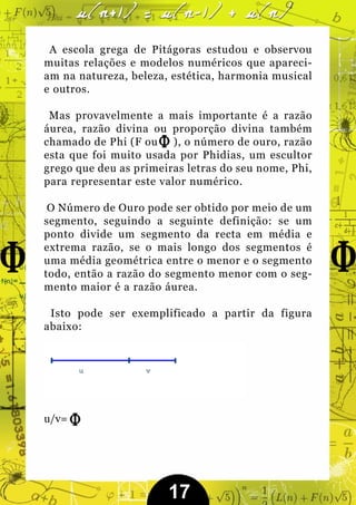 A escola grega de Pitágoras estudou e observou
muitas relações e modelos numéricos que apareci-
am na natureza, beleza, estética, harmonia musical
e outros.

 Mas provavelmente a mais importante é a razão
áurea, razão divina ou proporção divina também
chamado de Phi (F ou ), o número de ouro, razão
esta que foi muito usada por Phidias, um escultor
grego que deu as primeiras letras do seu nome, Phi,
para representar este valor numérico.

 O Número de Ouro pode ser obtido por meio de um
segmento, seguindo a seguinte definição: se um
ponto divide um segmento da recta em média e
extrema razão, se o mais longo dos segmentos é
uma média geométrica entre o menor e o segmento
todo, então a razão do segmento menor com o seg-
mento maior é a razão áurea.

 Isto pode ser exemplificado a partir da figura
abaixo:




u/v=




                       17
 