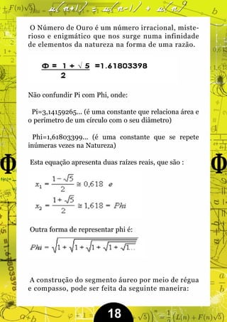 O Número de Ouro é um número irracional, miste-
rioso e enigmático que nos surge numa infinidade
de elementos da natureza na forma de uma razão.




Não confundir Pi com Phi, onde:

 Pi=3,14159265... (é uma constante que relaciona área e
o perímetro de um círculo com o seu diâmetro)

  Phi=1,61803399... (é uma constante que se repete
inúmeras vezes na Natureza)

Esta equação apresenta duas raízes reais, que são :




Outra forma de representar phi é:




 A construção do segmento áureo por meio de régua
e compasso, pode ser feita da seguinte maneira:


                         18
 
