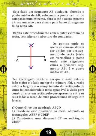 Seja dado um segmento AB qualquer, obtendo o
ponto médio de AB, colocando a ponta central do
compasso num extremo, abra-o até o outro extremo
e trace um arco para cima e para baixo do segmen-
to da recta AB.

 Repita este procedimento com o outro extremo da
recta, sem alterar a abertura do compasso.

                            Os pontos onde os
                          arcos se cruzam devem
                          ser unidos por um seg-
                          mento de recta (visto
                          em vermelho) e posto
                          onde este segmento
                          cruza o primeiro seg-
                          mento AB, é o ponto
                          médio de AB.

 No Rectângulo de Ouro, em que a razão entre o
lado maior e o lado menor é o número Phi, a razão
entre a largura e o comprimento do rectângulo de
Ouro foi considerada a mais agradável à visão para
construirmos um rectângulo que apresente entre os
seus lados a razão de ouro procedemos da seguinte
forma:

1) Constrói-se um quadrado ABCD
2) Divide-se esse quadrado ao meio, obtendo os
rectângulos ABEF e CDEF
3) Constrói-se uma diagonal CF no rectângulo
CDEF


                       19
 