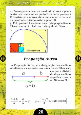 4) Prolonga-se a base do quadrado e, com a ponta
central do compasso no ponto F e a outra ponta em
C constrói-se um arco até à recta suporte da base
do quadrado, criando assim o ponto G
5) Pelo ponto G levanta-se uma recta perpendicular
à base, que será o lado do rectângulo de Ouro.




           Proporção Áurea
 A Proporção áurea, é a designação das medidas
resultantes da sucessão dos números de Fibonacci,
                                em que a divisão
                                de duas medidas
                                seguidas resulta
                                no Número Phi.




                       20
 