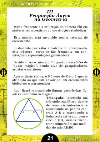 III
           Proporção Áurea
             na Geometria
 Muito frequente é a utilização do número Phi em
pinturas renascentistas ou construções simbólicas.

 Este número está envolvido com a natureza do
crescimento

 Justamente por estar envolvida no crescimento,
este número torna-se tão frequente em con-
struções e representações geométricas.

 Devido a isso o número Phi ganhou um status de
"quase mágico", sendo alvo de pesquisadores,
artistas e escritores.

 Apesar deste status, o Número de Ouro é apenas
atribuído ao que está envolvido: em crescimentos
biológicos e astronómicos.

 Aqui ficará representado figuras geométricas lig-
adas a este número mágico:
                      Triangulo: Inserindo um
                      triangulo equilátero dentro
                      de uma circunferência e
                      assinalando os pontos cen-
                      trais A-B e estendendo a
                      linha recta até cruzar com o
                      círculo (G), iremos encon-
                      trar o número Phi nas medi-
                      das do raio AB:BG


                       21
 